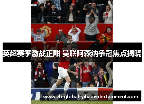 英超赛季激战正酣 曼联阿森纳争冠焦点揭晓