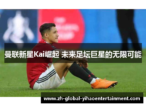 曼联新星Kai崛起 未来足坛巨星的无限可能
